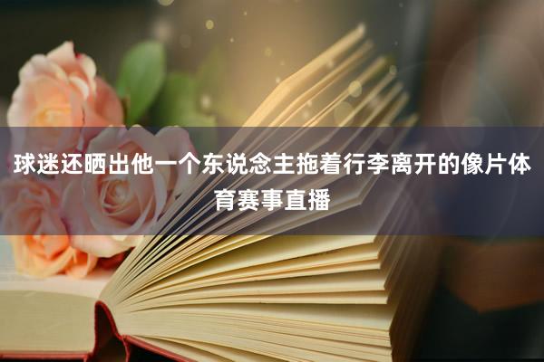 球迷还晒出他一个东说念主拖着行李离开的像片体育赛事直播