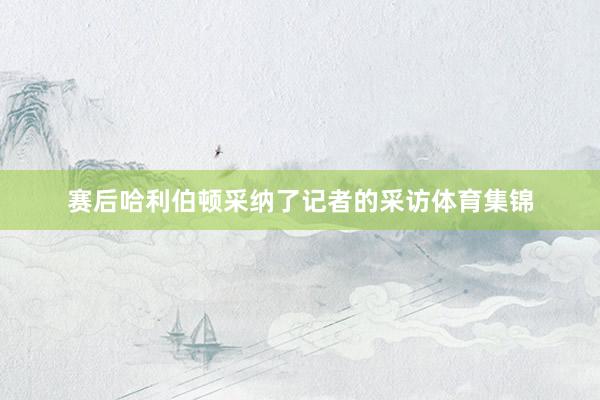 赛后哈利伯顿采纳了记者的采访体育集锦
