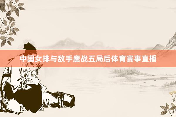 中国女排与敌手鏖战五局后体育赛事直播