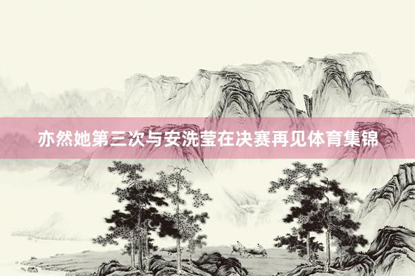 亦然她第三次与安洗莹在决赛再见体育集锦