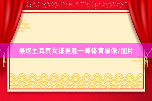最终土耳其女排更胜一筹体育录像/图片