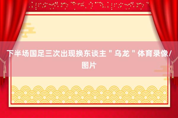 下半场国足三次出现换东谈主＂乌龙＂体育录像/图片