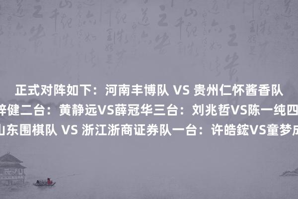 正式对阵如下：　　河南丰博队 VS 贵州仁怀酱香队　　一台：徐靖恩 VS 陈梓健　　二台：黄静远VS薛冠华　　三台：刘兆哲VS陈一纯　　四台：马靖原VS陈浩　　山东围棋队 VS 浙江浙商证券队　　一台：许皓鋐VS童梦成　　二台：范廷钰VS蒋其润　　三台：涂季康VS檀啸　　四台：伊凌涛VS许嘉阳　　山西元工弘弈队 VS 江苏洋河股份队　　一台：张紫良VS赵晨宇　　二台：陈正勋VS黄云嵩　　三台：王世