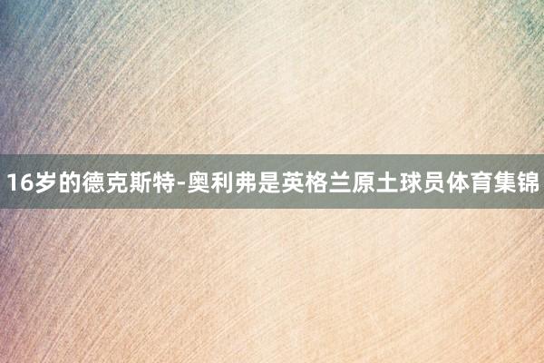 16岁的德克斯特-奥利弗是英格兰原土球员体育集锦