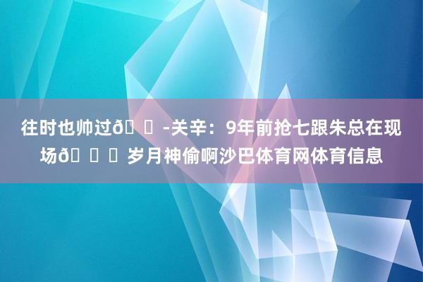 往时也帅过😭关辛：9年前抢七跟朱总在现场😂岁月神偷啊沙巴体育网体育信息