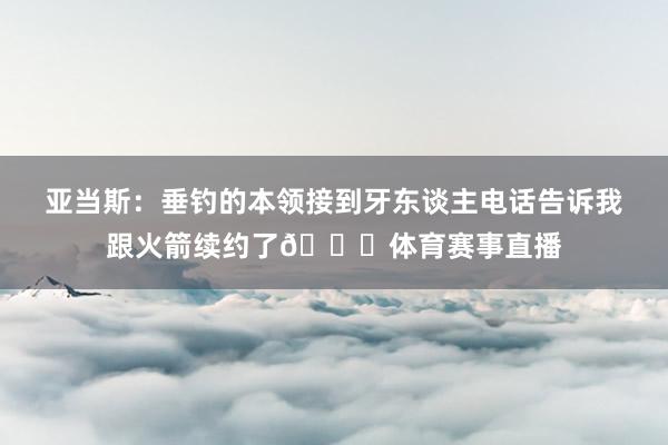 亚当斯：垂钓的本领接到牙东谈主电话告诉我跟火箭续约了😎体育赛事直播