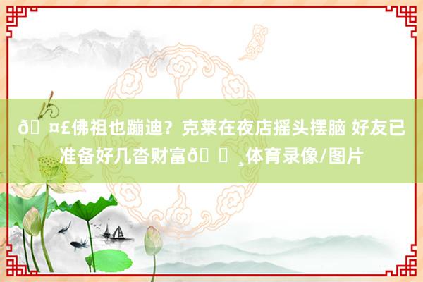🤣佛祖也蹦迪？克莱在夜店摇头摆脑 好友已准备好几沓财富💸体育录像/图片
