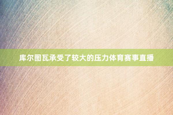 库尔图瓦承受了较大的压力体育赛事直播
