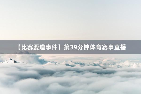 【比赛要道事件】第39分钟体育赛事直播