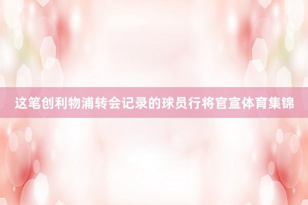 这笔创利物浦转会记录的球员行将官宣体育集锦
