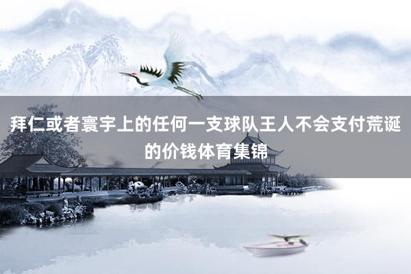 拜仁或者寰宇上的任何一支球队王人不会支付荒诞的价钱体育集锦