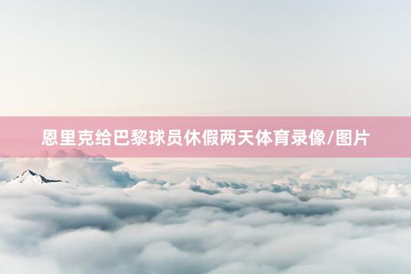 恩里克给巴黎球员休假两天体育录像/图片