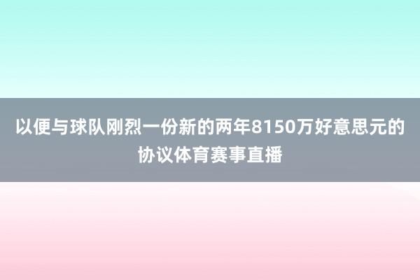 以便与球队刚烈一份新的两年8150万好意思元的协议体育赛事直播