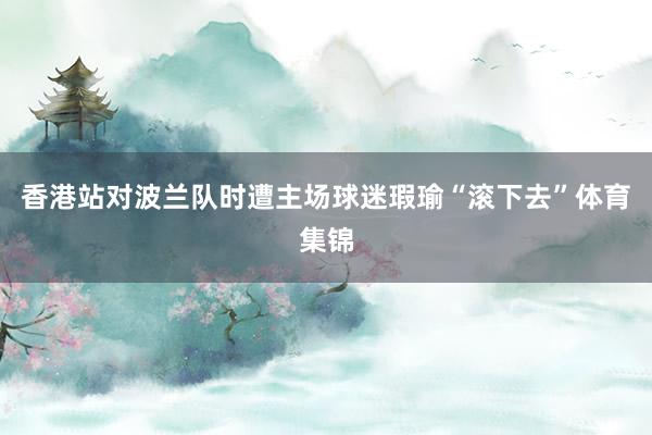 香港站对波兰队时遭主场球迷瑕瑜“滚下去”体育集锦