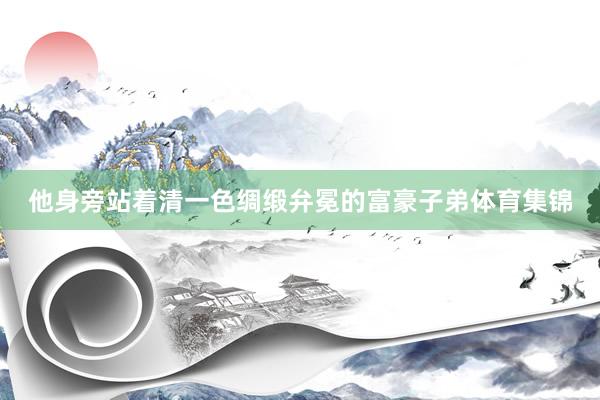 他身旁站着清一色绸缎弁冕的富豪子弟体育集锦
