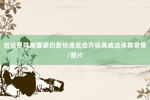岂论是阵脚要紧仍是快速反击齐极具威迫体育录像/图片