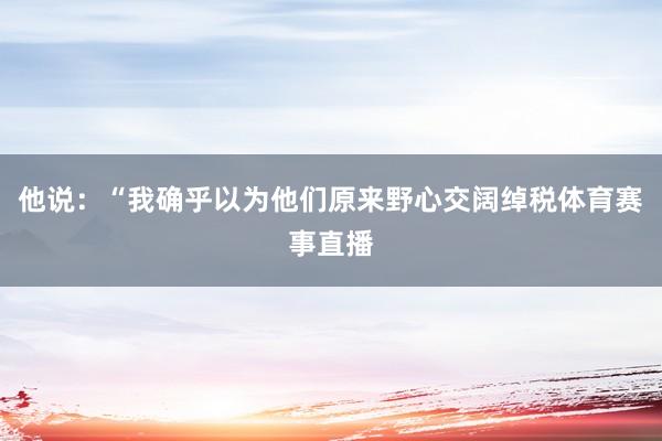 他说：“我确乎以为他们原来野心交阔绰税体育赛事直播