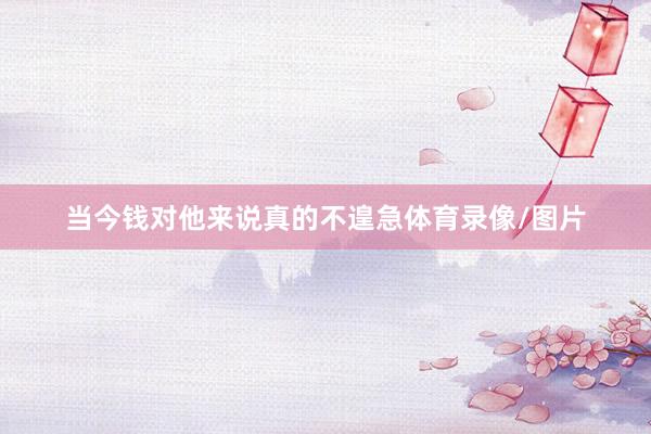 当今钱对他来说真的不遑急体育录像/图片