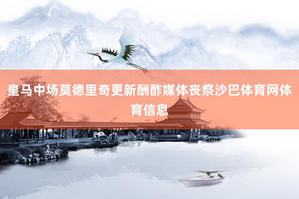 皇马中场莫德里奇更新酬酢媒体丧祭沙巴体育网体育信息