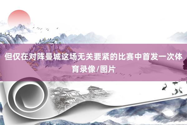 但仅在对阵曼城这场无关要紧的比赛中首发一次体育录像/图片