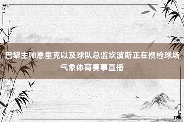 巴黎主帅恩里克以及球队总监坎波斯正在搜检球场气象体育赛事直播