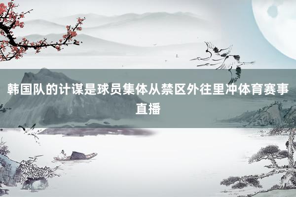 韩国队的计谋是球员集体从禁区外往里冲体育赛事直播