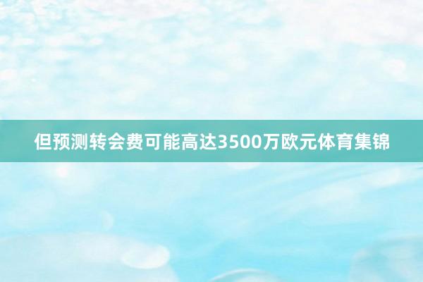 但预测转会费可能高达3500万欧元体育集锦
