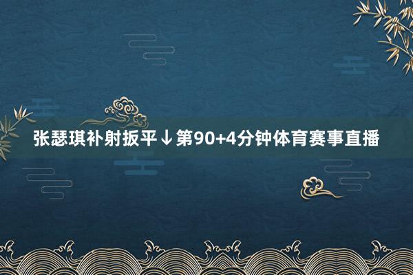 张瑟琪补射扳平↓第90+4分钟体育赛事直播