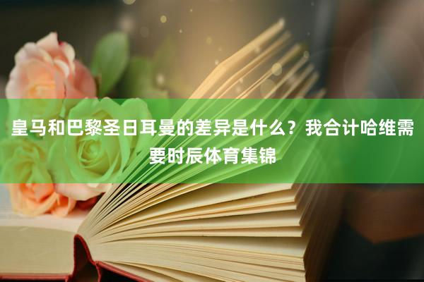 皇马和巴黎圣日耳曼的差异是什么？我合计哈维需要时辰体育集锦