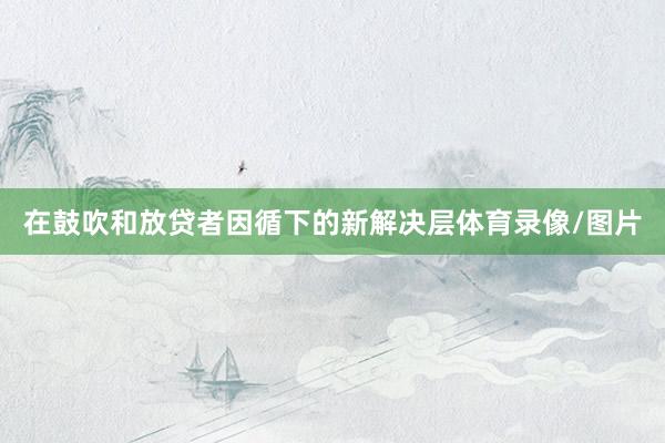 在鼓吹和放贷者因循下的新解决层体育录像/图片