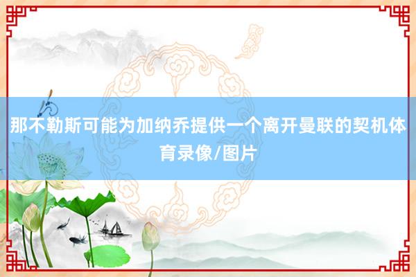 那不勒斯可能为加纳乔提供一个离开曼联的契机体育录像/图片