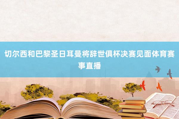 切尔西和巴黎圣日耳曼将辞世俱杯决赛见面体育赛事直播