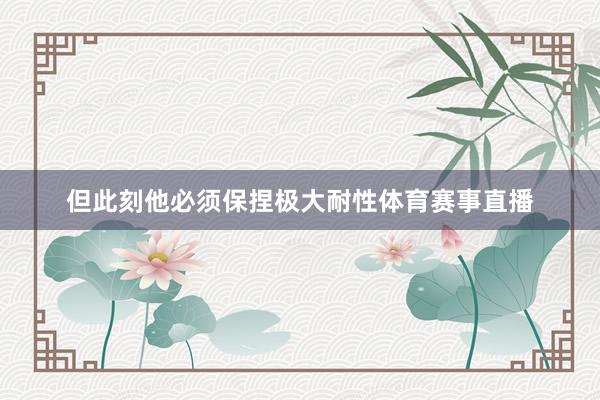 但此刻他必须保捏极大耐性体育赛事直播