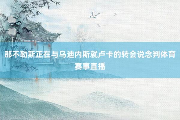 那不勒斯正在与乌迪内斯就卢卡的转会说念判体育赛事直播