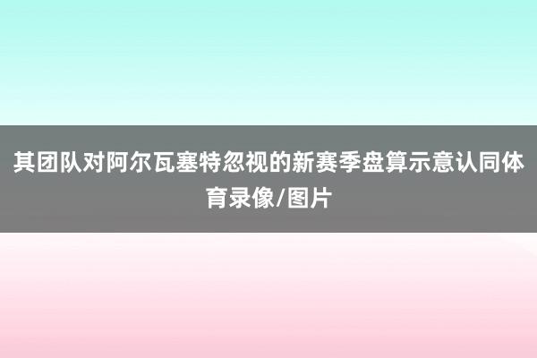 其团队对阿尔瓦塞特忽视的新赛季盘算示意认同体育录像/图片