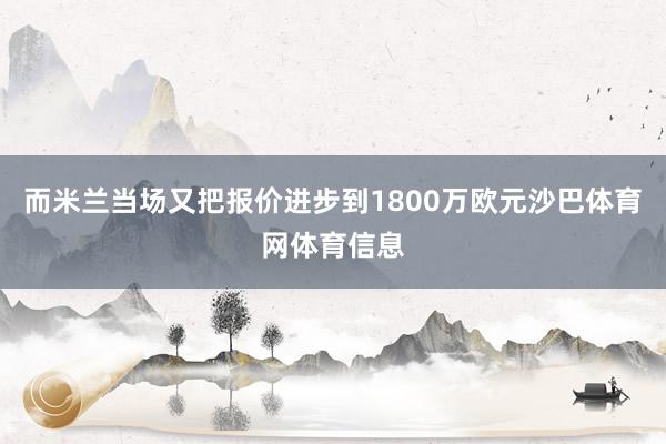 而米兰当场又把报价进步到1800万欧元沙巴体育网体育信息
