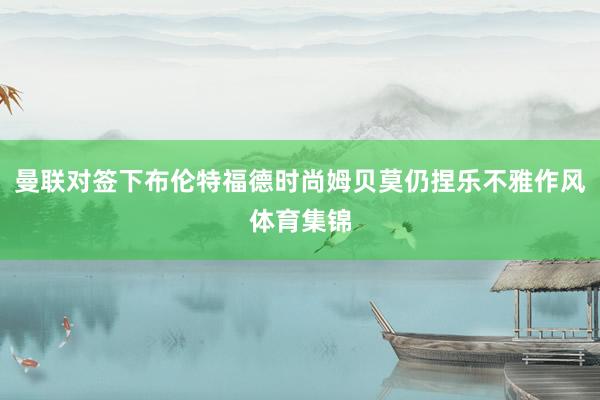 曼联对签下布伦特福德时尚姆贝莫仍捏乐不雅作风体育集锦