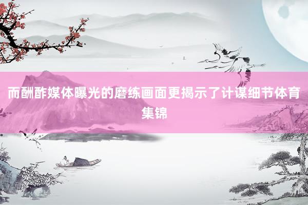 而酬酢媒体曝光的磨练画面更揭示了计谋细节体育集锦