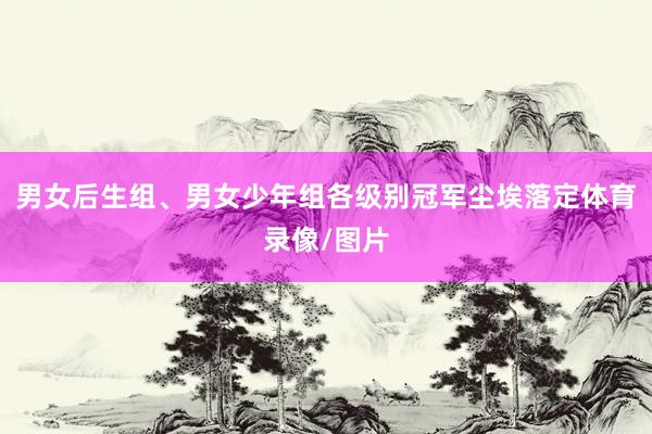 男女后生组、男女少年组各级别冠军尘埃落定体育录像/图片