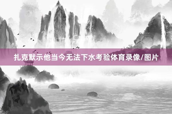 扎克默示他当今无法下水考验体育录像/图片