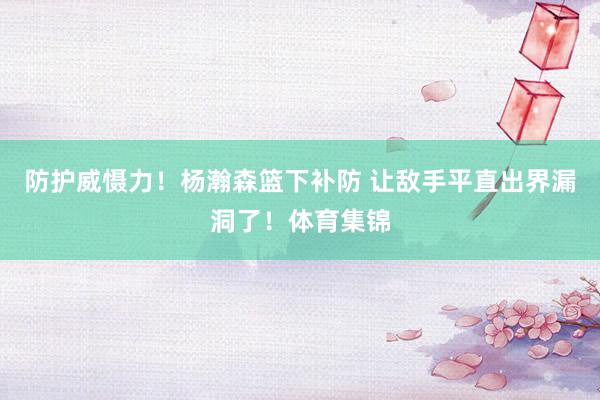 防护威慑力！杨瀚森篮下补防 让敌手平直出界漏洞了！体育集锦