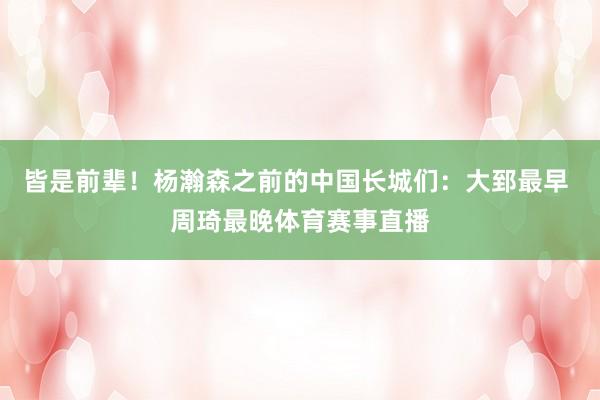 皆是前辈！杨瀚森之前的中国长城们：大郅最早 周琦最晚体育赛事直播