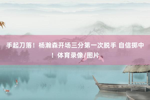 手起刀落！杨瀚森开场三分第一次脱手 自信掷中！体育录像/图片
