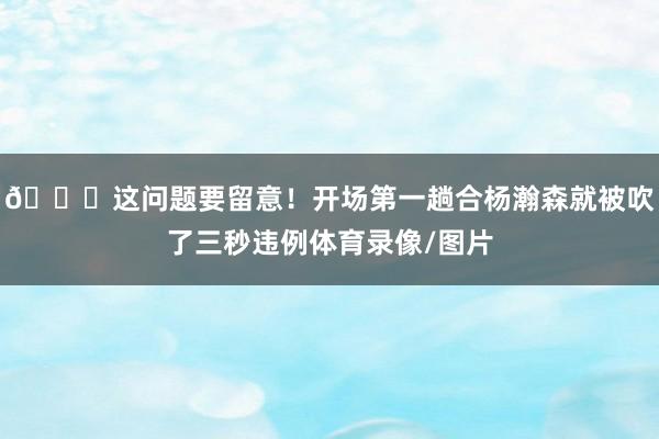 👀这问题要留意！开场第一趟合杨瀚森就被吹了三秒违例体育录像/图片