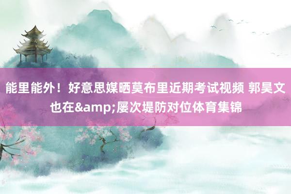 能里能外！好意思媒晒莫布里近期考试视频 郭昊文也在&屡次堤防对位体育集锦