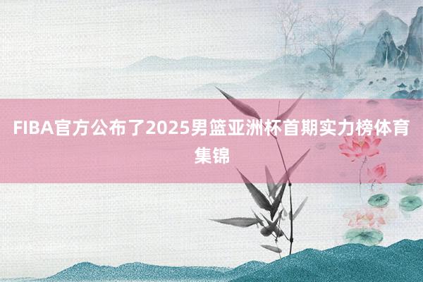 FIBA官方公布了2025男篮亚洲杯首期实力榜体育集锦