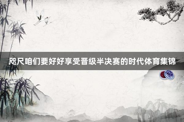 咫尺咱们要好好享受晋级半决赛的时代体育集锦