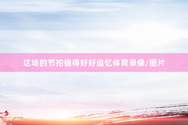 这场的节拍值得好好追忆体育录像/图片