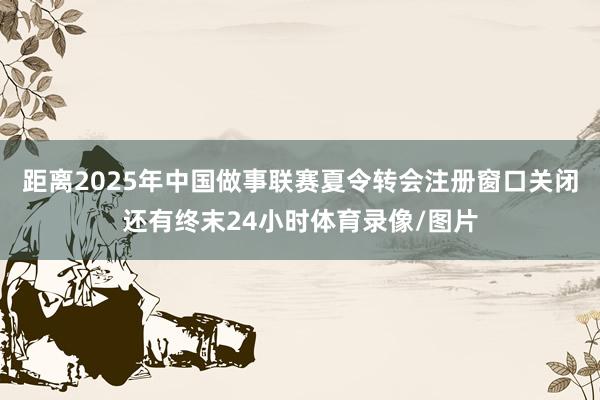 距离2025年中国做事联赛夏令转会注册窗口关闭还有终末24小时体育录像/图片