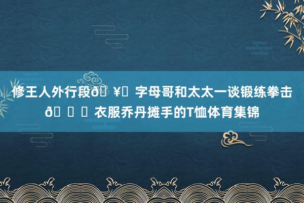 修王人外行段🥊字母哥和太太一谈锻练拳击😂衣服乔丹摊手的T恤体育集锦